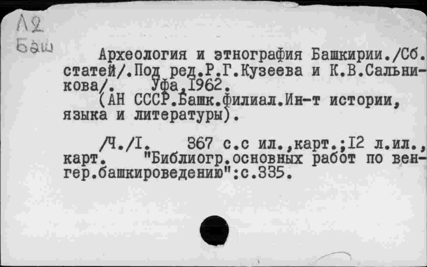 ﻿Археология и этнография Башкирии./Сб статей/.Под ред.Р.Г.Кузеева и К.В.Сальни нова/. Уфа,1962.
(АН СССР.Башк.филиал.Ин-т истории,
(АН СССР.Йашк.ф: языка и литературы)
/Ч./І. 367 с.с ил.,карт.;12 л.ил. карт. "Библиогр.основных работ по вен гер.башкироведению”:с.335.